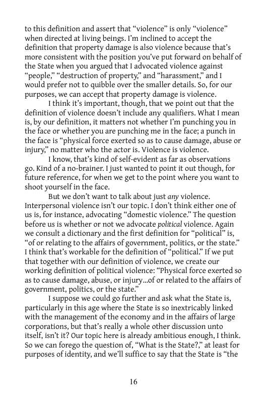 to this definition and assert that “violence” is only “violence” when directed at living beings. I’m inclined to accept the definition that property damage is also violence because that’s more consistent with the position you’ve put forward on behalf of the State when you argued that I advocated violence against “peaple;” “destruction of property.” and “harassment,” and I would prefer not to quibble over the smaller details. So, for our purposes, we can accept that property damage is violence.  Ithink it’s important, though, that we point out that the definition of violence doesn’t include any qualifiers. What  mean is, by our definition, it matters not whether I’m punching you in the face or whether you are punching me in the face; a punch in the face is “physical force exerted so as to cause damage, abuse or injury,” no matter who the actor . Violence is violence.  Tknow, that’s kind of self-evident as far as observations go. Kind of a no-brainer. I just wanted to point it out though, for future reference, for when we get to the point where you want to shoot yourself in the face.  But we don’t want to talk about just any violence. Interpersonal violence isn’t our topic. I don’t think either one of us s, for instance, advocating “domestic violence.” The question before us is whether or not we advocate political violence. Again we consult a dictionary and the first definition for “political” is, “of or relating to the affairs of government, politics, or the state.” 1 think that’s workable for the definition of “political” If we put that together with our definition of violence, we create our working definition of political violence: “Physical force exerted so as to cause damage, abuse, or injury...of or related to the affairs of government, politics, or the state.”  Isuppose we could go further and ask what the State is, particularly in this age where the State is so inextricably linked with the management of the economy and in the affairs of large corporations, but that’s really a whole other discussion unto itself, isn’t it? Our topic here is already ambitious enough, I think. S0 we can forego the question of, “What is the State?," at least for purposes of identity, and we’ll suffice to say that the State is “the  16 